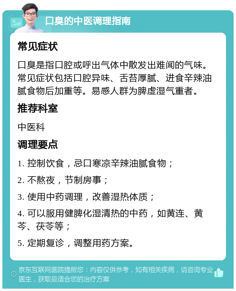 口臭的中医调理指南 常见症状 口臭是指口腔或呼出气体中散发出难闻的气味。常见症状包括口腔异味、舌苔厚腻、进食辛辣油腻食物后加重等。易感人群为脾虚湿气重者。 推荐科室 中医科 调理要点 1. 控制饮食，忌口寒凉辛辣油腻食物； 2. 不熬夜，节制房事； 3. 使用中药调理，改善湿热体质； 4. 可以服用健脾化湿清热的中药，如黄连、黄芩、茯苓等； 5. 定期复诊，调整用药方案。