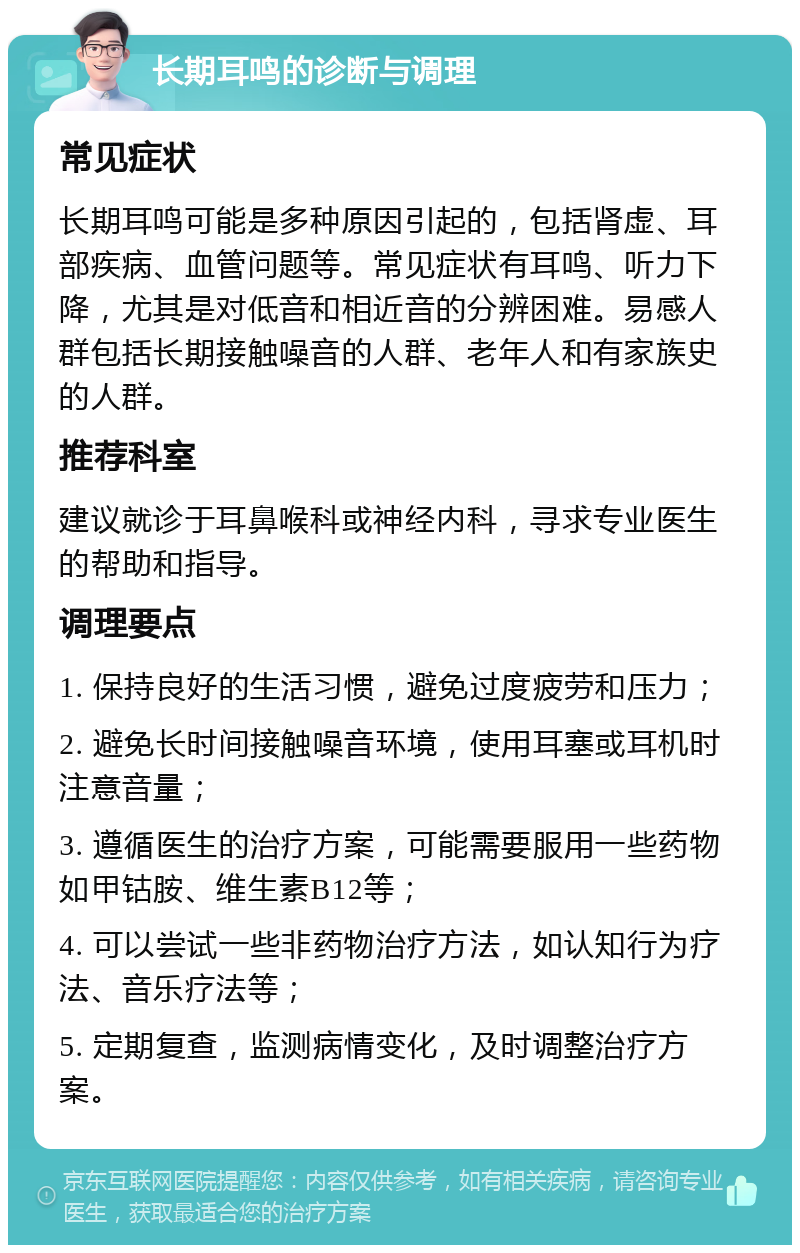 长期耳鸣的诊断与调理 常见症状 长期耳鸣可能是多种原因引起的，包括肾虚、耳部疾病、血管问题等。常见症状有耳鸣、听力下降，尤其是对低音和相近音的分辨困难。易感人群包括长期接触噪音的人群、老年人和有家族史的人群。 推荐科室 建议就诊于耳鼻喉科或神经内科，寻求专业医生的帮助和指导。 调理要点 1. 保持良好的生活习惯，避免过度疲劳和压力； 2. 避免长时间接触噪音环境，使用耳塞或耳机时注意音量； 3. 遵循医生的治疗方案，可能需要服用一些药物如甲钴胺、维生素B12等； 4. 可以尝试一些非药物治疗方法，如认知行为疗法、音乐疗法等； 5. 定期复查，监测病情变化，及时调整治疗方案。