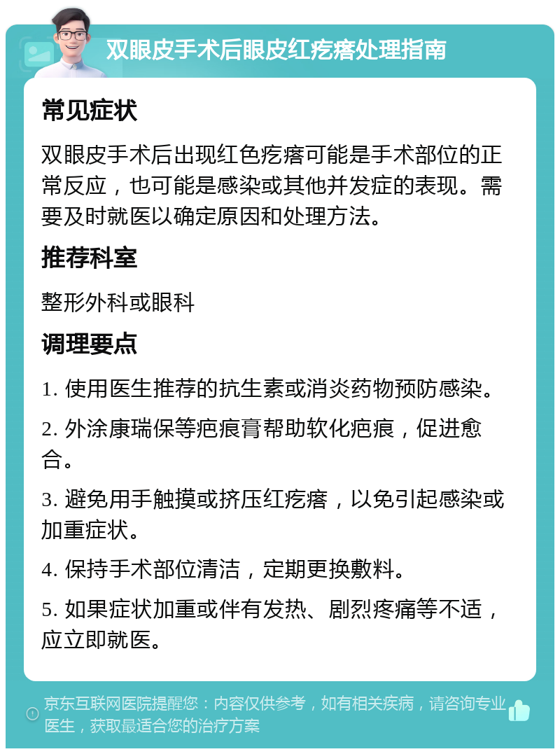 双眼皮手术后眼皮红疙瘩处理指南 常见症状 双眼皮手术后出现红色疙瘩可能是手术部位的正常反应，也可能是感染或其他并发症的表现。需要及时就医以确定原因和处理方法。 推荐科室 整形外科或眼科 调理要点 1. 使用医生推荐的抗生素或消炎药物预防感染。 2. 外涂康瑞保等疤痕膏帮助软化疤痕，促进愈合。 3. 避免用手触摸或挤压红疙瘩，以免引起感染或加重症状。 4. 保持手术部位清洁，定期更换敷料。 5. 如果症状加重或伴有发热、剧烈疼痛等不适，应立即就医。