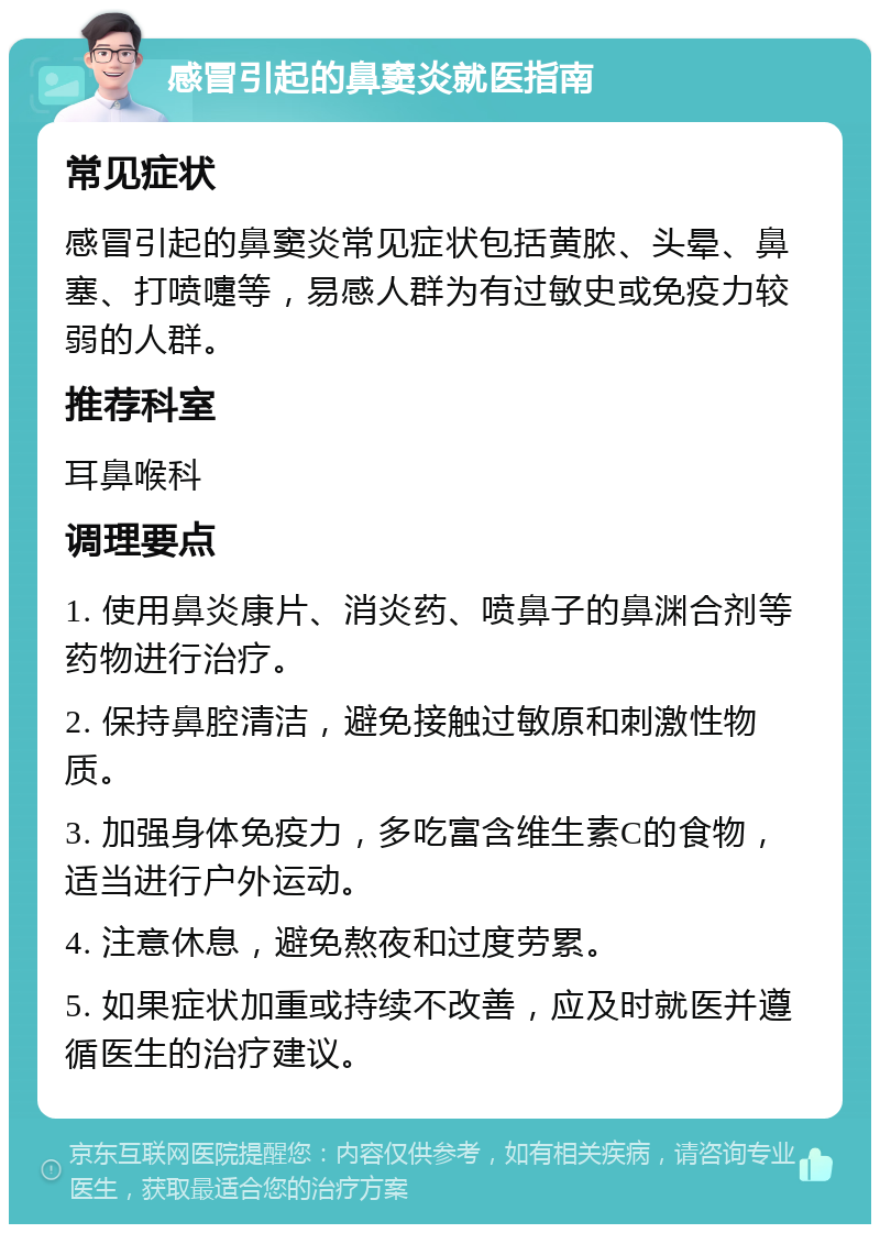 感冒引起的鼻窦炎就医指南 常见症状 感冒引起的鼻窦炎常见症状包括黄脓、头晕、鼻塞、打喷嚏等，易感人群为有过敏史或免疫力较弱的人群。 推荐科室 耳鼻喉科 调理要点 1. 使用鼻炎康片、消炎药、喷鼻子的鼻渊合剂等药物进行治疗。 2. 保持鼻腔清洁，避免接触过敏原和刺激性物质。 3. 加强身体免疫力，多吃富含维生素C的食物，适当进行户外运动。 4. 注意休息，避免熬夜和过度劳累。 5. 如果症状加重或持续不改善，应及时就医并遵循医生的治疗建议。