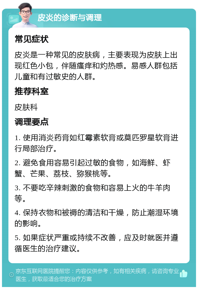 皮炎的诊断与调理 常见症状 皮炎是一种常见的皮肤病，主要表现为皮肤上出现红色小包，伴随瘙痒和灼热感。易感人群包括儿童和有过敏史的人群。 推荐科室 皮肤科 调理要点 1. 使用消炎药膏如红霉素软膏或莫匹罗星软膏进行局部治疗。 2. 避免食用容易引起过敏的食物，如海鲜、虾蟹、芒果、荔枝、猕猴桃等。 3. 不要吃辛辣刺激的食物和容易上火的牛羊肉等。 4. 保持衣物和被褥的清洁和干燥，防止潮湿环境的影响。 5. 如果症状严重或持续不改善，应及时就医并遵循医生的治疗建议。