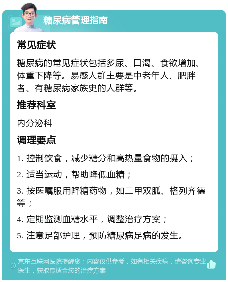 糖尿病管理指南 常见症状 糖尿病的常见症状包括多尿、口渴、食欲增加、体重下降等。易感人群主要是中老年人、肥胖者、有糖尿病家族史的人群等。 推荐科室 内分泌科 调理要点 1. 控制饮食，减少糖分和高热量食物的摄入； 2. 适当运动，帮助降低血糖； 3. 按医嘱服用降糖药物，如二甲双胍、格列齐德等； 4. 定期监测血糖水平，调整治疗方案； 5. 注意足部护理，预防糖尿病足病的发生。