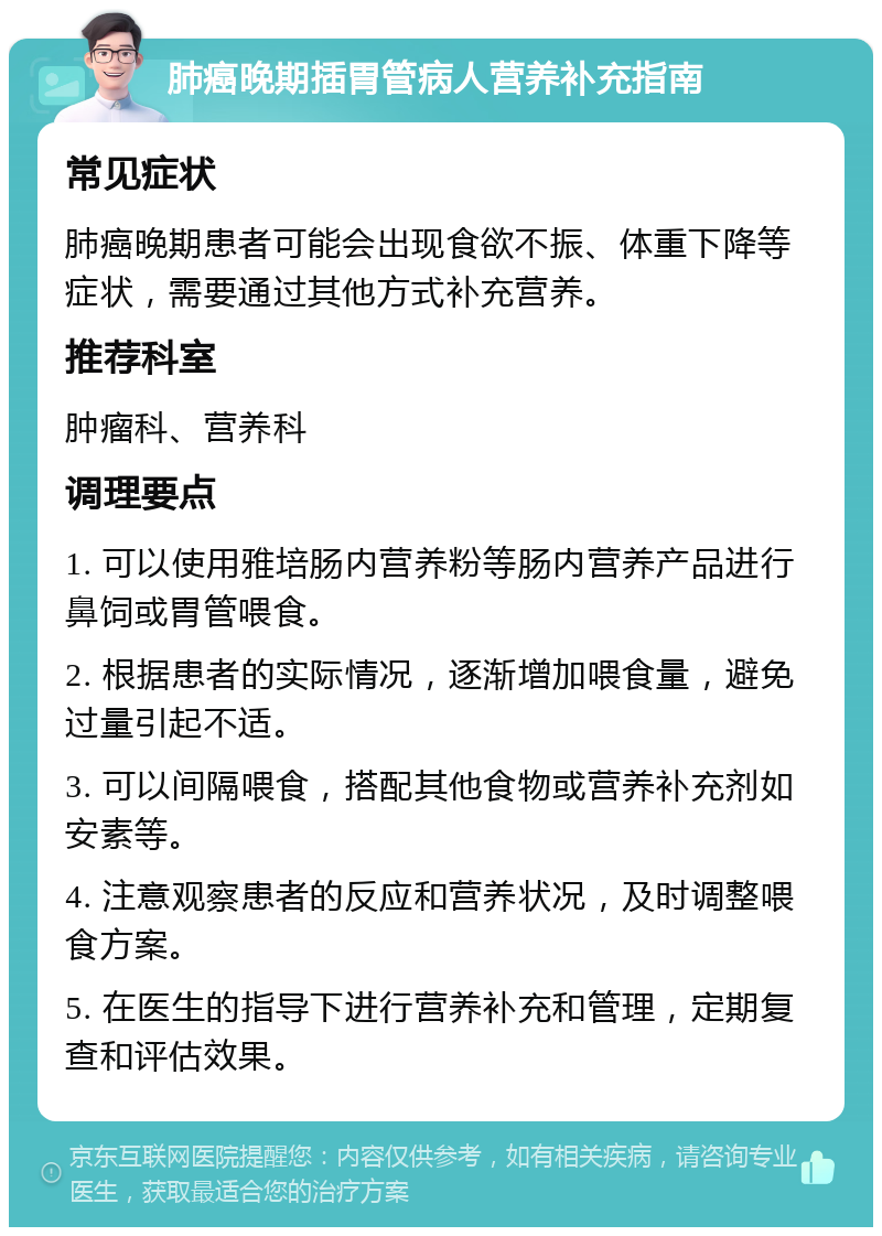 肺癌晚期插胃管病人营养补充指南 常见症状 肺癌晚期患者可能会出现食欲不振、体重下降等症状，需要通过其他方式补充营养。 推荐科室 肿瘤科、营养科 调理要点 1. 可以使用雅培肠内营养粉等肠内营养产品进行鼻饲或胃管喂食。 2. 根据患者的实际情况，逐渐增加喂食量，避免过量引起不适。 3. 可以间隔喂食，搭配其他食物或营养补充剂如安素等。 4. 注意观察患者的反应和营养状况，及时调整喂食方案。 5. 在医生的指导下进行营养补充和管理，定期复查和评估效果。