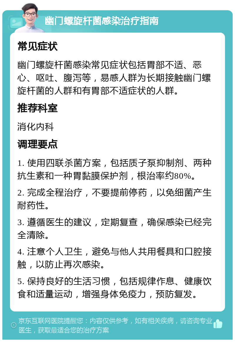 幽门螺旋杆菌感染治疗指南 常见症状 幽门螺旋杆菌感染常见症状包括胃部不适、恶心、呕吐、腹泻等，易感人群为长期接触幽门螺旋杆菌的人群和有胃部不适症状的人群。 推荐科室 消化内科 调理要点 1. 使用四联杀菌方案，包括质子泵抑制剂、两种抗生素和一种胃黏膜保护剂，根治率约80%。 2. 完成全程治疗，不要提前停药，以免细菌产生耐药性。 3. 遵循医生的建议，定期复查，确保感染已经完全清除。 4. 注意个人卫生，避免与他人共用餐具和口腔接触，以防止再次感染。 5. 保持良好的生活习惯，包括规律作息、健康饮食和适量运动，增强身体免疫力，预防复发。