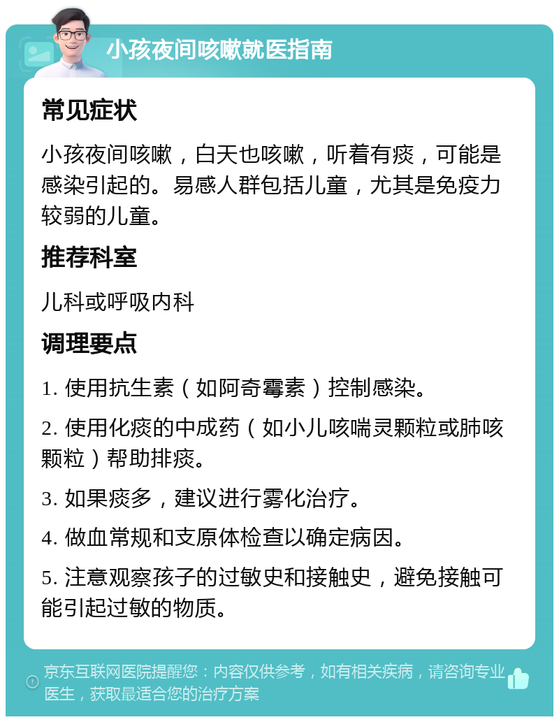 小孩夜间咳嗽就医指南 常见症状 小孩夜间咳嗽，白天也咳嗽，听着有痰，可能是感染引起的。易感人群包括儿童，尤其是免疫力较弱的儿童。 推荐科室 儿科或呼吸内科 调理要点 1. 使用抗生素（如阿奇霉素）控制感染。 2. 使用化痰的中成药（如小儿咳喘灵颗粒或肺咳颗粒）帮助排痰。 3. 如果痰多，建议进行雾化治疗。 4. 做血常规和支原体检查以确定病因。 5. 注意观察孩子的过敏史和接触史，避免接触可能引起过敏的物质。