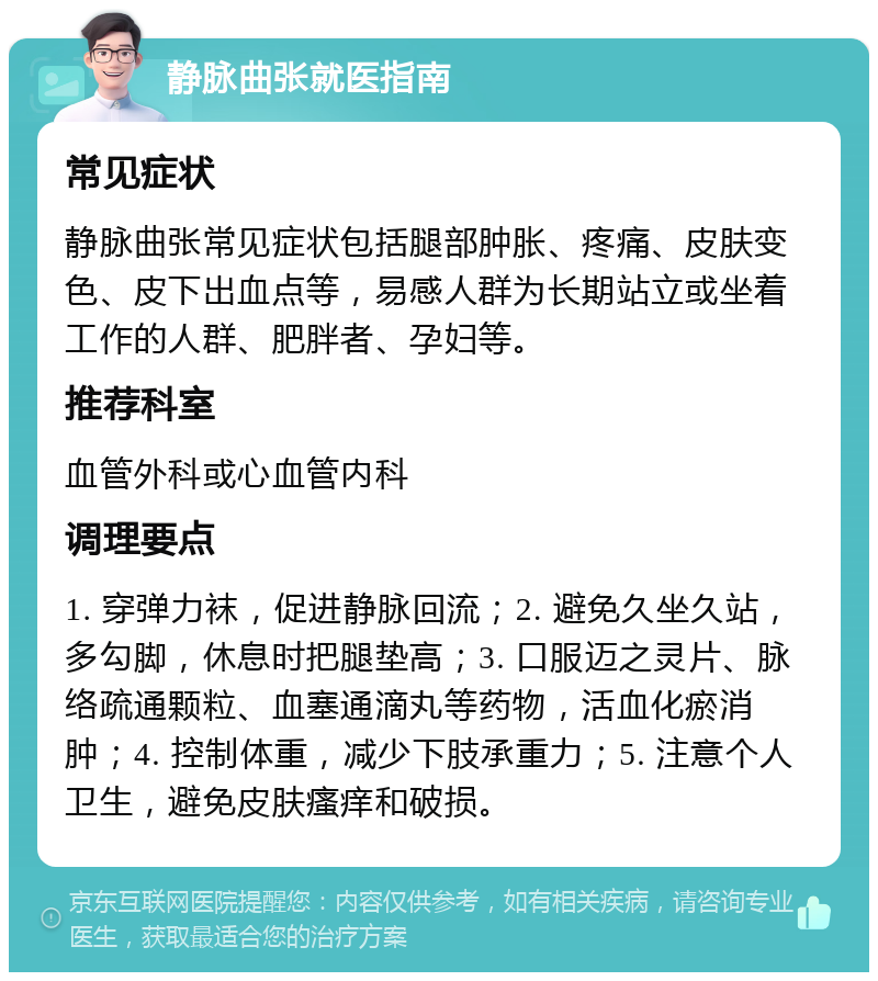 静脉曲张就医指南 常见症状 静脉曲张常见症状包括腿部肿胀、疼痛、皮肤变色、皮下出血点等，易感人群为长期站立或坐着工作的人群、肥胖者、孕妇等。 推荐科室 血管外科或心血管内科 调理要点 1. 穿弹力袜，促进静脉回流；2. 避免久坐久站，多勾脚，休息时把腿垫高；3. 口服迈之灵片、脉络疏通颗粒、血塞通滴丸等药物，活血化瘀消肿；4. 控制体重，减少下肢承重力；5. 注意个人卫生，避免皮肤瘙痒和破损。