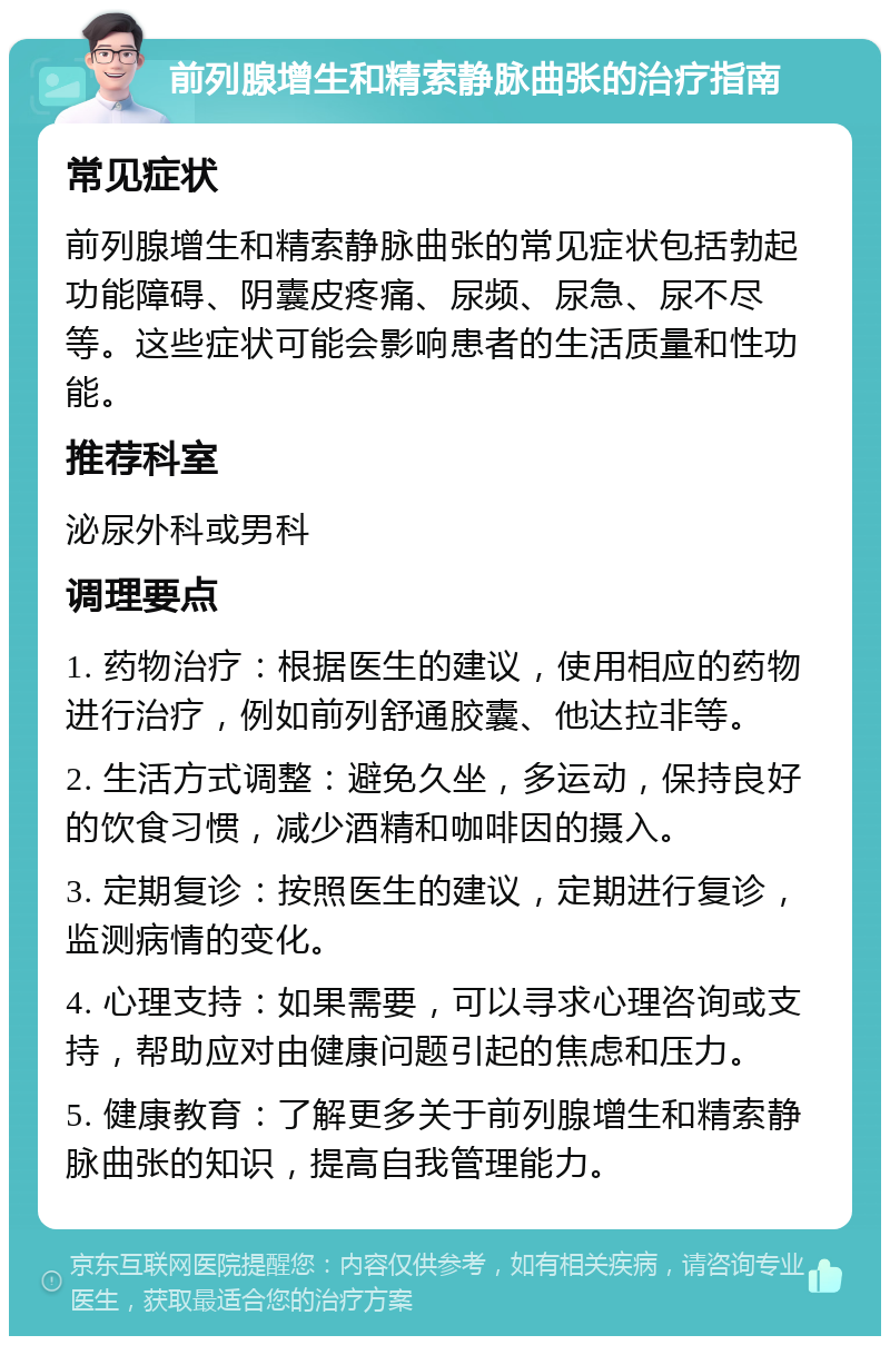 前列腺增生和精索静脉曲张的治疗指南 常见症状 前列腺增生和精索静脉曲张的常见症状包括勃起功能障碍、阴囊皮疼痛、尿频、尿急、尿不尽等。这些症状可能会影响患者的生活质量和性功能。 推荐科室 泌尿外科或男科 调理要点 1. 药物治疗：根据医生的建议，使用相应的药物进行治疗，例如前列舒通胶囊、他达拉非等。 2. 生活方式调整：避免久坐，多运动，保持良好的饮食习惯，减少酒精和咖啡因的摄入。 3. 定期复诊：按照医生的建议，定期进行复诊，监测病情的变化。 4. 心理支持：如果需要，可以寻求心理咨询或支持，帮助应对由健康问题引起的焦虑和压力。 5. 健康教育：了解更多关于前列腺增生和精索静脉曲张的知识，提高自我管理能力。