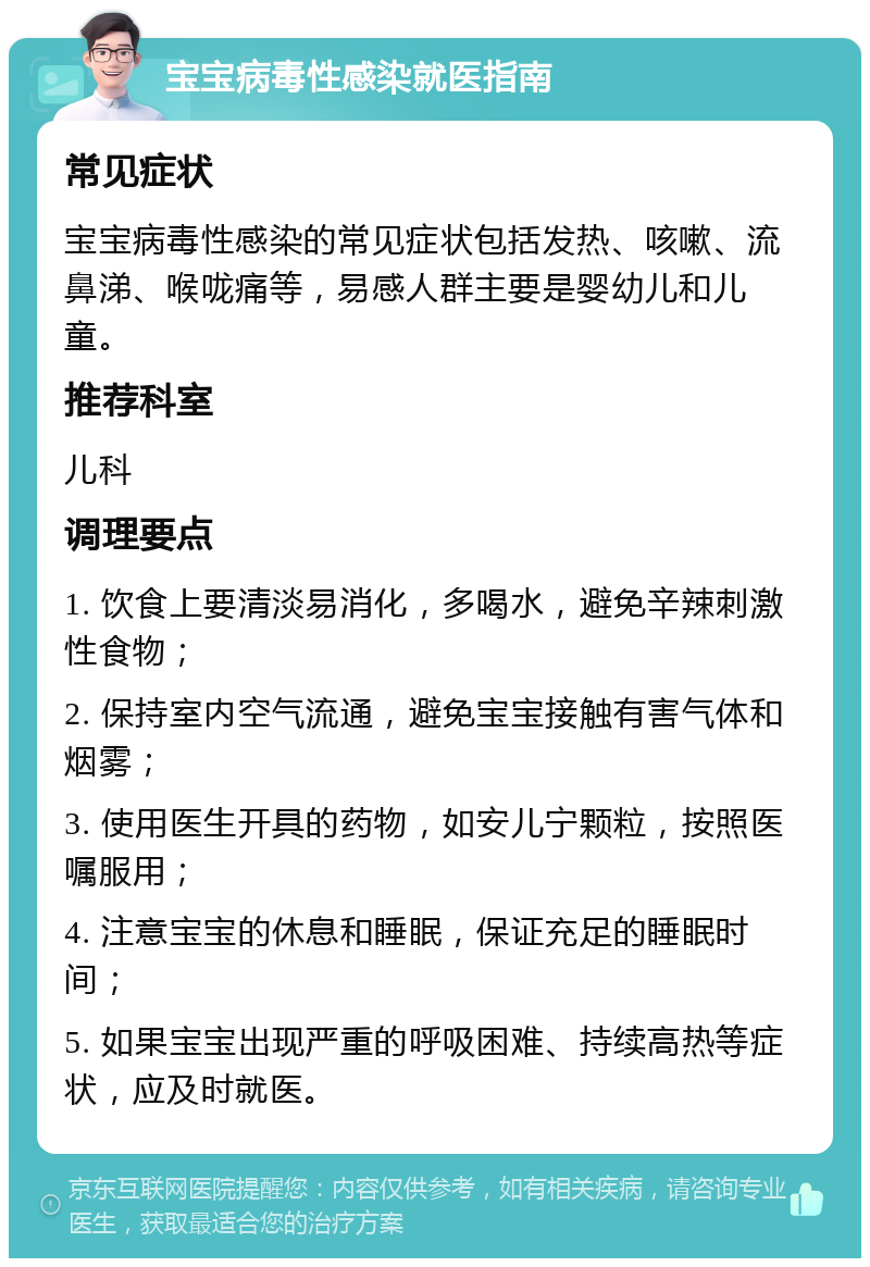 宝宝病毒性感染就医指南 常见症状 宝宝病毒性感染的常见症状包括发热、咳嗽、流鼻涕、喉咙痛等，易感人群主要是婴幼儿和儿童。 推荐科室 儿科 调理要点 1. 饮食上要清淡易消化，多喝水，避免辛辣刺激性食物； 2. 保持室内空气流通，避免宝宝接触有害气体和烟雾； 3. 使用医生开具的药物，如安儿宁颗粒，按照医嘱服用； 4. 注意宝宝的休息和睡眠，保证充足的睡眠时间； 5. 如果宝宝出现严重的呼吸困难、持续高热等症状，应及时就医。