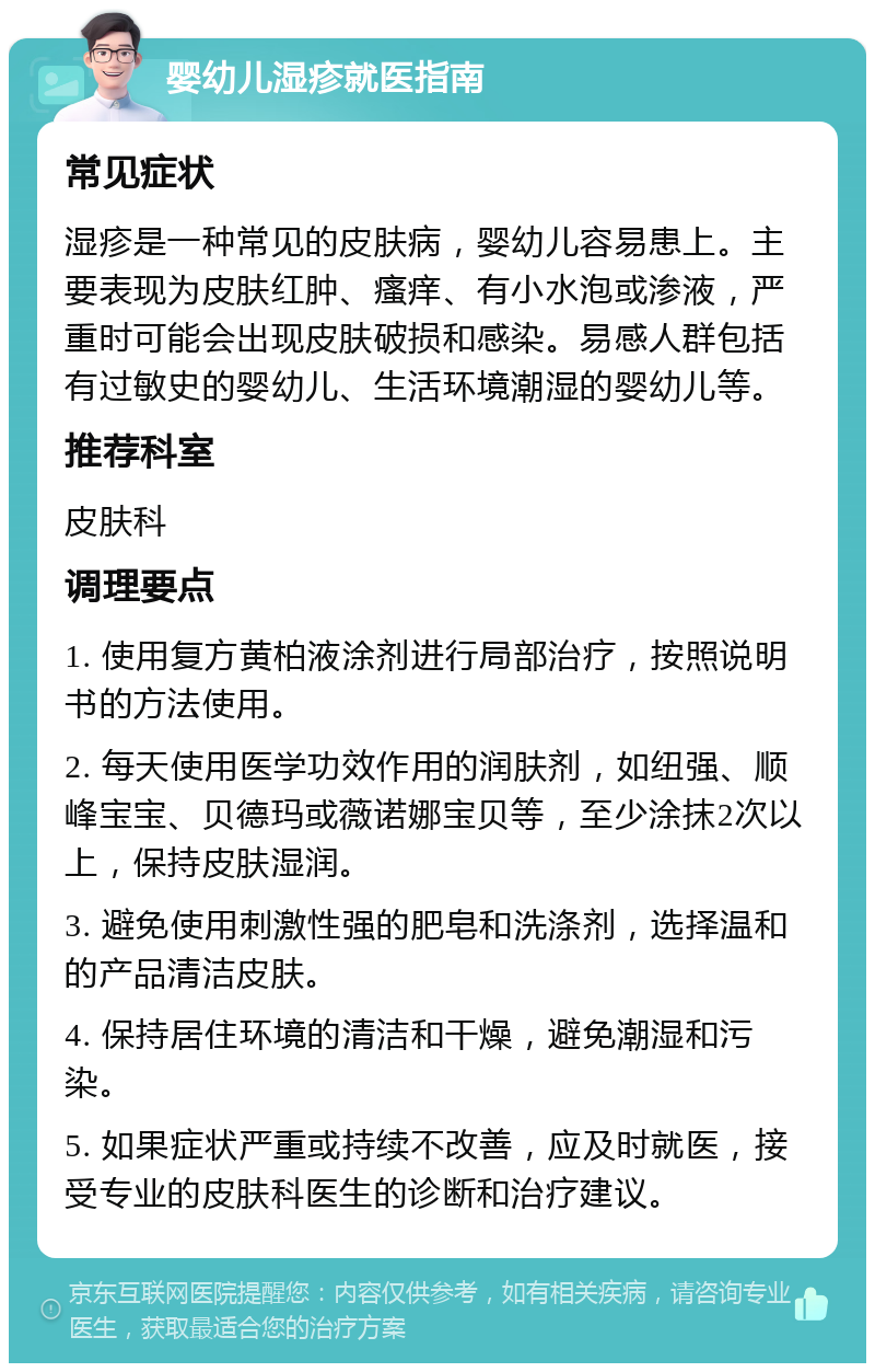 婴幼儿湿疹就医指南 常见症状 湿疹是一种常见的皮肤病，婴幼儿容易患上。主要表现为皮肤红肿、瘙痒、有小水泡或渗液，严重时可能会出现皮肤破损和感染。易感人群包括有过敏史的婴幼儿、生活环境潮湿的婴幼儿等。 推荐科室 皮肤科 调理要点 1. 使用复方黄柏液涂剂进行局部治疗，按照说明书的方法使用。 2. 每天使用医学功效作用的润肤剂，如纽强、顺峰宝宝、贝德玛或薇诺娜宝贝等，至少涂抹2次以上，保持皮肤湿润。 3. 避免使用刺激性强的肥皂和洗涤剂，选择温和的产品清洁皮肤。 4. 保持居住环境的清洁和干燥，避免潮湿和污染。 5. 如果症状严重或持续不改善，应及时就医，接受专业的皮肤科医生的诊断和治疗建议。