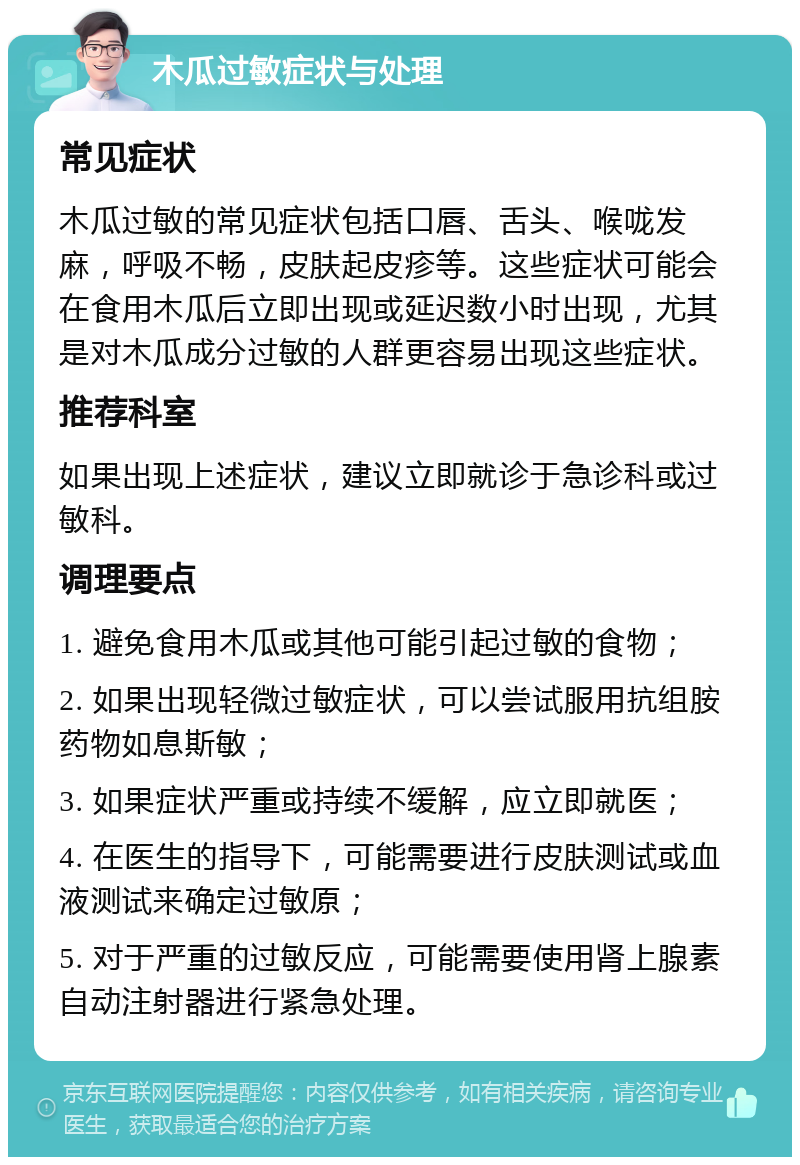 木瓜过敏症状与处理 常见症状 木瓜过敏的常见症状包括口唇、舌头、喉咙发麻，呼吸不畅，皮肤起皮疹等。这些症状可能会在食用木瓜后立即出现或延迟数小时出现，尤其是对木瓜成分过敏的人群更容易出现这些症状。 推荐科室 如果出现上述症状，建议立即就诊于急诊科或过敏科。 调理要点 1. 避免食用木瓜或其他可能引起过敏的食物； 2. 如果出现轻微过敏症状，可以尝试服用抗组胺药物如息斯敏； 3. 如果症状严重或持续不缓解，应立即就医； 4. 在医生的指导下，可能需要进行皮肤测试或血液测试来确定过敏原； 5. 对于严重的过敏反应，可能需要使用肾上腺素自动注射器进行紧急处理。