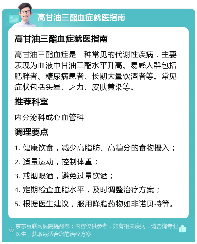 高甘油三酯血症就医指南 高甘油三酯血症就医指南 高甘油三酯血症是一种常见的代谢性疾病，主要表现为血液中甘油三酯水平升高。易感人群包括肥胖者、糖尿病患者、长期大量饮酒者等。常见症状包括头晕、乏力、皮肤黄染等。 推荐科室 内分泌科或心血管科 调理要点 1. 健康饮食，减少高脂肪、高糖分的食物摄入； 2. 适量运动，控制体重； 3. 戒烟限酒，避免过量饮酒； 4. 定期检查血脂水平，及时调整治疗方案； 5. 根据医生建议，服用降脂药物如非诺贝特等。