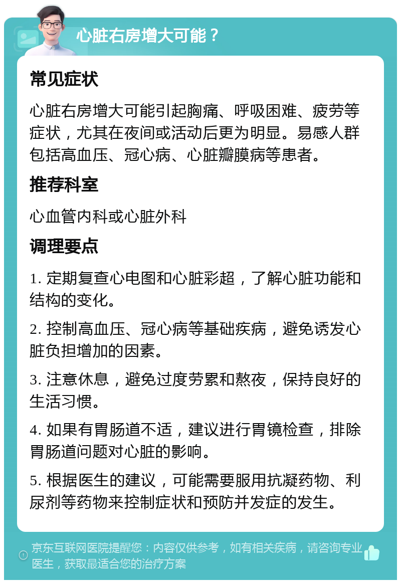 心脏右房增大可能？ 常见症状 心脏右房增大可能引起胸痛、呼吸困难、疲劳等症状，尤其在夜间或活动后更为明显。易感人群包括高血压、冠心病、心脏瓣膜病等患者。 推荐科室 心血管内科或心脏外科 调理要点 1. 定期复查心电图和心脏彩超，了解心脏功能和结构的变化。 2. 控制高血压、冠心病等基础疾病，避免诱发心脏负担增加的因素。 3. 注意休息，避免过度劳累和熬夜，保持良好的生活习惯。 4. 如果有胃肠道不适，建议进行胃镜检查，排除胃肠道问题对心脏的影响。 5. 根据医生的建议，可能需要服用抗凝药物、利尿剂等药物来控制症状和预防并发症的发生。