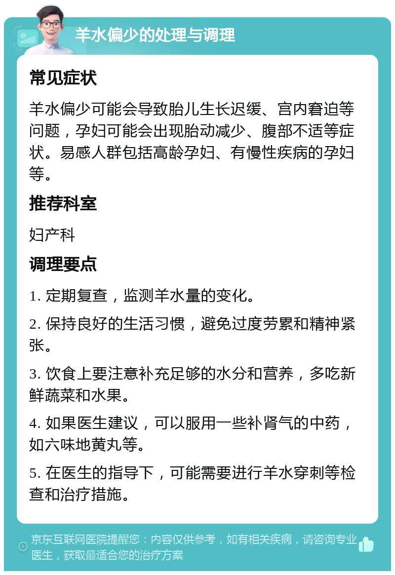 羊水偏少的处理与调理 常见症状 羊水偏少可能会导致胎儿生长迟缓、宫内窘迫等问题，孕妇可能会出现胎动减少、腹部不适等症状。易感人群包括高龄孕妇、有慢性疾病的孕妇等。 推荐科室 妇产科 调理要点 1. 定期复查，监测羊水量的变化。 2. 保持良好的生活习惯，避免过度劳累和精神紧张。 3. 饮食上要注意补充足够的水分和营养，多吃新鲜蔬菜和水果。 4. 如果医生建议，可以服用一些补肾气的中药，如六味地黄丸等。 5. 在医生的指导下，可能需要进行羊水穿刺等检查和治疗措施。