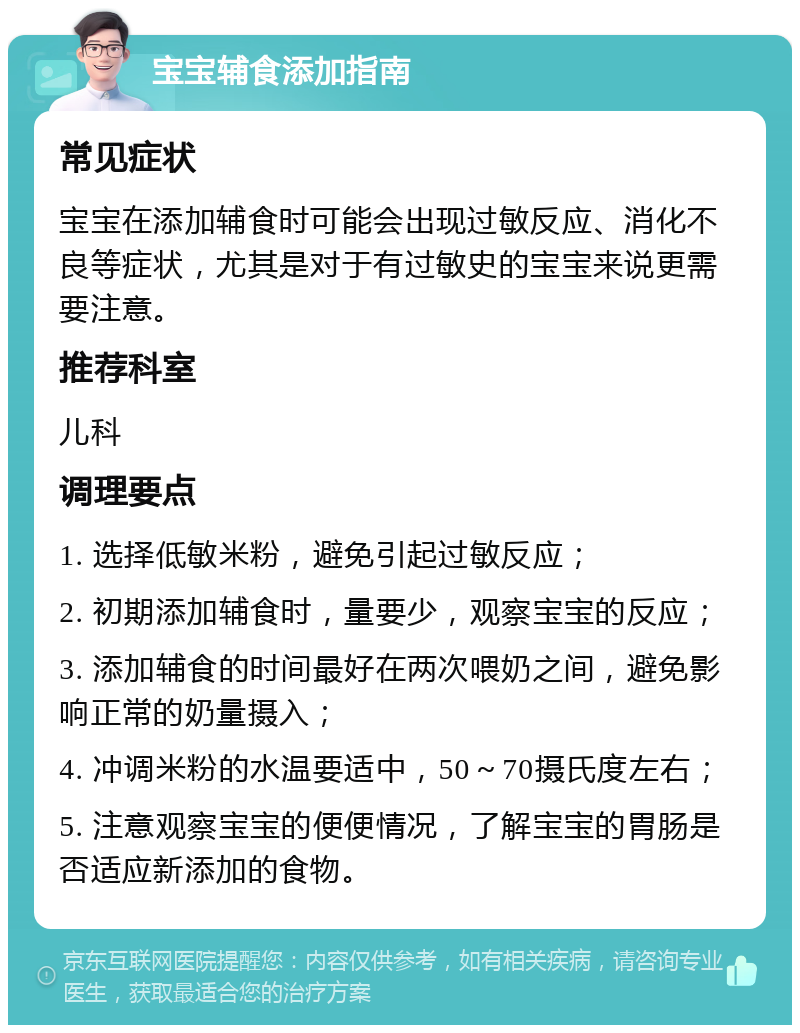 宝宝辅食添加指南 常见症状 宝宝在添加辅食时可能会出现过敏反应、消化不良等症状，尤其是对于有过敏史的宝宝来说更需要注意。 推荐科室 儿科 调理要点 1. 选择低敏米粉，避免引起过敏反应； 2. 初期添加辅食时，量要少，观察宝宝的反应； 3. 添加辅食的时间最好在两次喂奶之间，避免影响正常的奶量摄入； 4. 冲调米粉的水温要适中，50～70摄氏度左右； 5. 注意观察宝宝的便便情况，了解宝宝的胃肠是否适应新添加的食物。