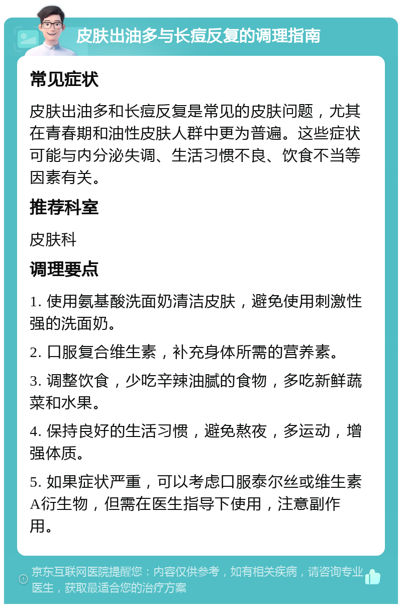 皮肤出油多与长痘反复的调理指南 常见症状 皮肤出油多和长痘反复是常见的皮肤问题，尤其在青春期和油性皮肤人群中更为普遍。这些症状可能与内分泌失调、生活习惯不良、饮食不当等因素有关。 推荐科室 皮肤科 调理要点 1. 使用氨基酸洗面奶清洁皮肤，避免使用刺激性强的洗面奶。 2. 口服复合维生素，补充身体所需的营养素。 3. 调整饮食，少吃辛辣油腻的食物，多吃新鲜蔬菜和水果。 4. 保持良好的生活习惯，避免熬夜，多运动，增强体质。 5. 如果症状严重，可以考虑口服泰尔丝或维生素A衍生物，但需在医生指导下使用，注意副作用。