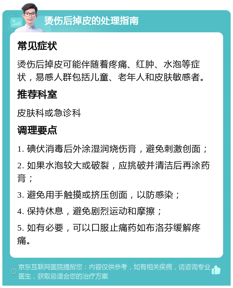 烫伤后掉皮的处理指南 常见症状 烫伤后掉皮可能伴随着疼痛、红肿、水泡等症状，易感人群包括儿童、老年人和皮肤敏感者。 推荐科室 皮肤科或急诊科 调理要点 1. 碘伏消毒后外涂湿润烧伤膏，避免刺激创面； 2. 如果水泡较大或破裂，应挑破并清洁后再涂药膏； 3. 避免用手触摸或挤压创面，以防感染； 4. 保持休息，避免剧烈运动和摩擦； 5. 如有必要，可以口服止痛药如布洛芬缓解疼痛。