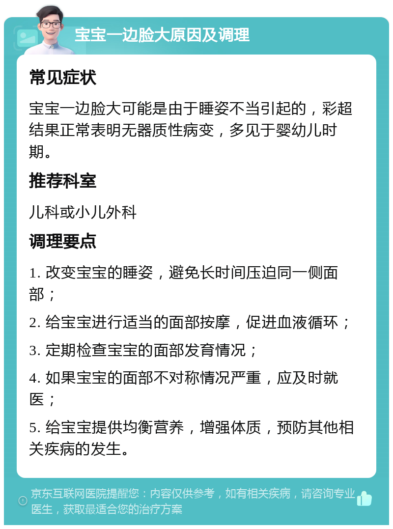 宝宝一边脸大原因及调理 常见症状 宝宝一边脸大可能是由于睡姿不当引起的，彩超结果正常表明无器质性病变，多见于婴幼儿时期。 推荐科室 儿科或小儿外科 调理要点 1. 改变宝宝的睡姿，避免长时间压迫同一侧面部； 2. 给宝宝进行适当的面部按摩，促进血液循环； 3. 定期检查宝宝的面部发育情况； 4. 如果宝宝的面部不对称情况严重，应及时就医； 5. 给宝宝提供均衡营养，增强体质，预防其他相关疾病的发生。