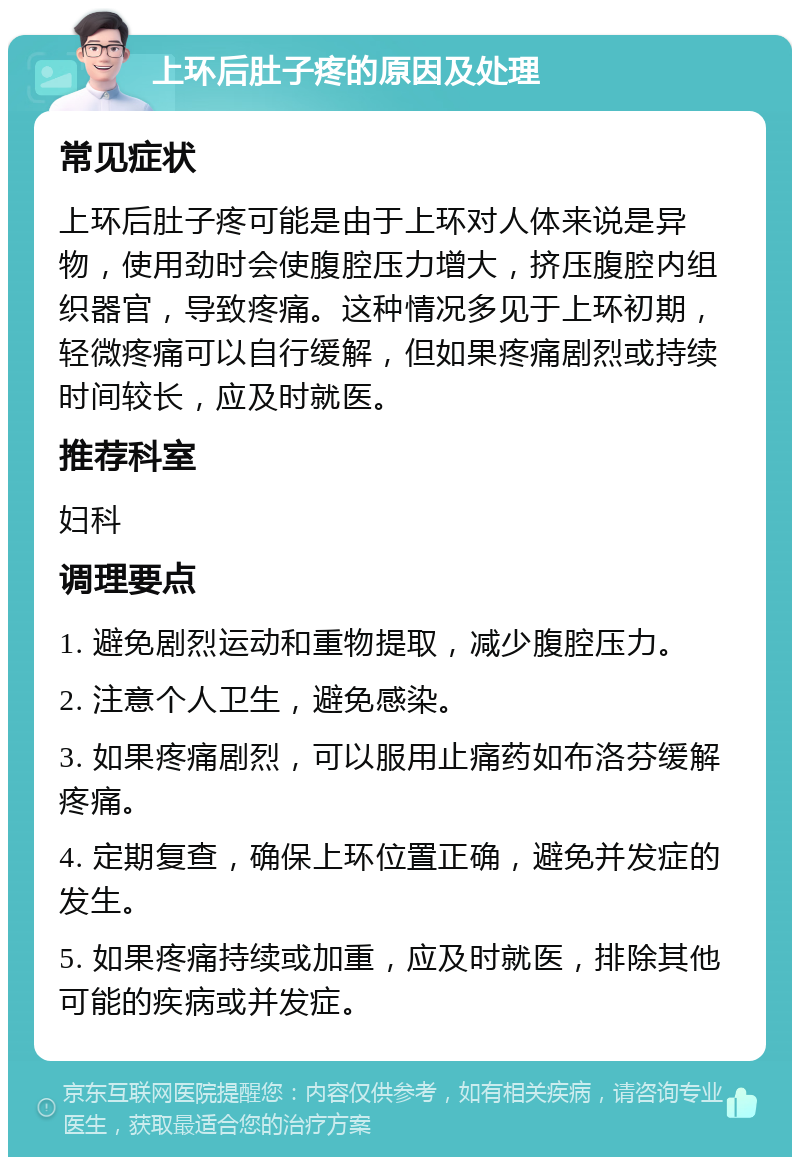 上环后肚子疼的原因及处理 常见症状 上环后肚子疼可能是由于上环对人体来说是异物，使用劲时会使腹腔压力增大，挤压腹腔内组织器官，导致疼痛。这种情况多见于上环初期，轻微疼痛可以自行缓解，但如果疼痛剧烈或持续时间较长，应及时就医。 推荐科室 妇科 调理要点 1. 避免剧烈运动和重物提取，减少腹腔压力。 2. 注意个人卫生，避免感染。 3. 如果疼痛剧烈，可以服用止痛药如布洛芬缓解疼痛。 4. 定期复查，确保上环位置正确，避免并发症的发生。 5. 如果疼痛持续或加重，应及时就医，排除其他可能的疾病或并发症。