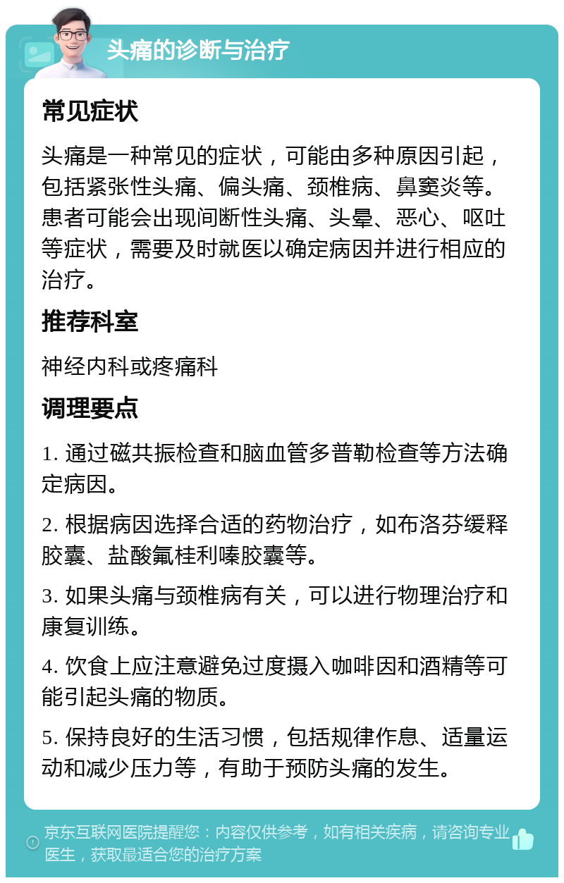 头痛的诊断与治疗 常见症状 头痛是一种常见的症状，可能由多种原因引起，包括紧张性头痛、偏头痛、颈椎病、鼻窦炎等。患者可能会出现间断性头痛、头晕、恶心、呕吐等症状，需要及时就医以确定病因并进行相应的治疗。 推荐科室 神经内科或疼痛科 调理要点 1. 通过磁共振检查和脑血管多普勒检查等方法确定病因。 2. 根据病因选择合适的药物治疗，如布洛芬缓释胶囊、盐酸氟桂利嗪胶囊等。 3. 如果头痛与颈椎病有关，可以进行物理治疗和康复训练。 4. 饮食上应注意避免过度摄入咖啡因和酒精等可能引起头痛的物质。 5. 保持良好的生活习惯，包括规律作息、适量运动和减少压力等，有助于预防头痛的发生。