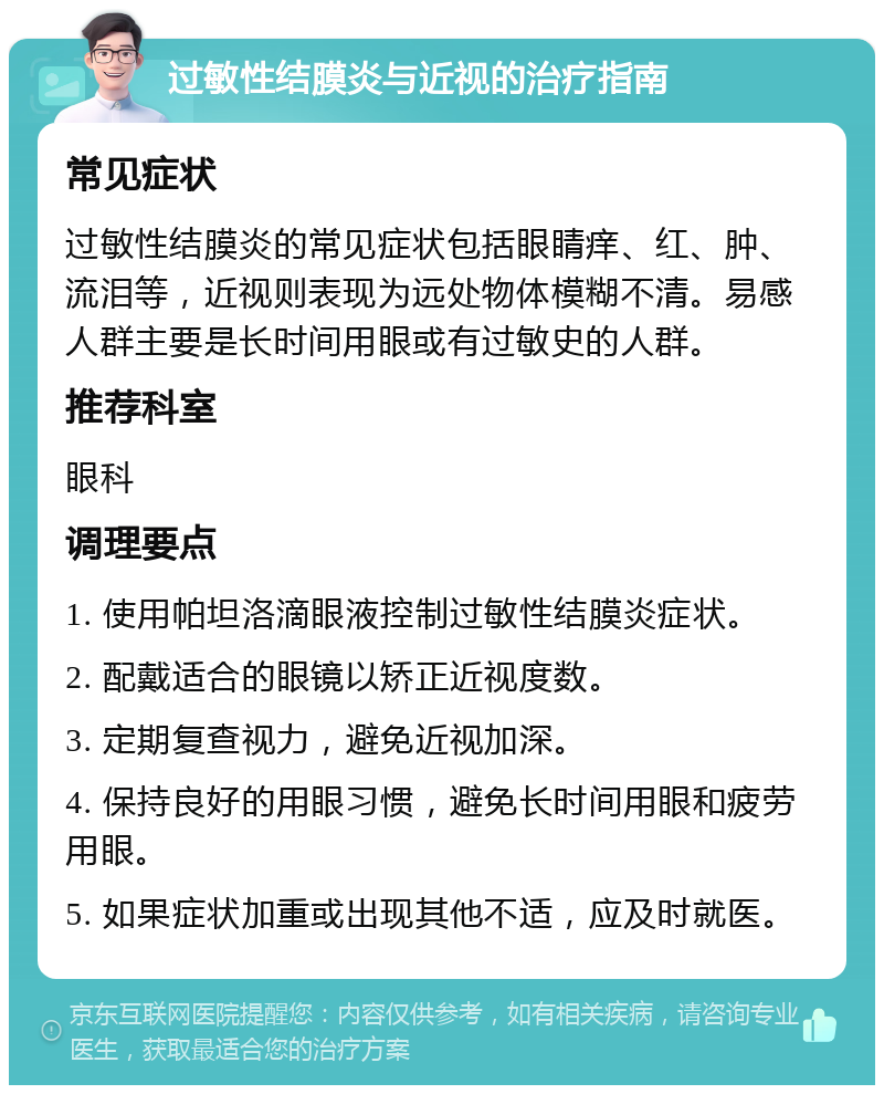 过敏性结膜炎与近视的治疗指南 常见症状 过敏性结膜炎的常见症状包括眼睛痒、红、肿、流泪等，近视则表现为远处物体模糊不清。易感人群主要是长时间用眼或有过敏史的人群。 推荐科室 眼科 调理要点 1. 使用帕坦洛滴眼液控制过敏性结膜炎症状。 2. 配戴适合的眼镜以矫正近视度数。 3. 定期复查视力，避免近视加深。 4. 保持良好的用眼习惯，避免长时间用眼和疲劳用眼。 5. 如果症状加重或出现其他不适，应及时就医。