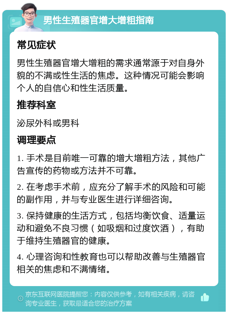 男性生殖器官增大增粗指南 常见症状 男性生殖器官增大增粗的需求通常源于对自身外貌的不满或性生活的焦虑。这种情况可能会影响个人的自信心和性生活质量。 推荐科室 泌尿外科或男科 调理要点 1. 手术是目前唯一可靠的增大增粗方法，其他广告宣传的药物或方法并不可靠。 2. 在考虑手术前，应充分了解手术的风险和可能的副作用，并与专业医生进行详细咨询。 3. 保持健康的生活方式，包括均衡饮食、适量运动和避免不良习惯（如吸烟和过度饮酒），有助于维持生殖器官的健康。 4. 心理咨询和性教育也可以帮助改善与生殖器官相关的焦虑和不满情绪。