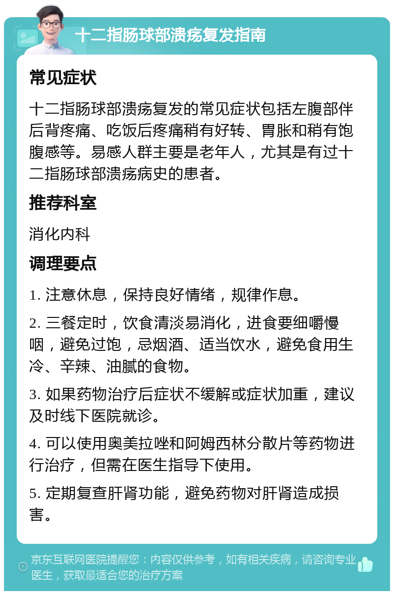 十二指肠球部溃疡复发指南 常见症状 十二指肠球部溃疡复发的常见症状包括左腹部伴后背疼痛、吃饭后疼痛稍有好转、胃胀和稍有饱腹感等。易感人群主要是老年人，尤其是有过十二指肠球部溃疡病史的患者。 推荐科室 消化内科 调理要点 1. 注意休息，保持良好情绪，规律作息。 2. 三餐定时，饮食清淡易消化，进食要细嚼慢咽，避免过饱，忌烟酒、适当饮水，避免食用生冷、辛辣、油腻的食物。 3. 如果药物治疗后症状不缓解或症状加重，建议及时线下医院就诊。 4. 可以使用奥美拉唑和阿姆西林分散片等药物进行治疗，但需在医生指导下使用。 5. 定期复查肝肾功能，避免药物对肝肾造成损害。