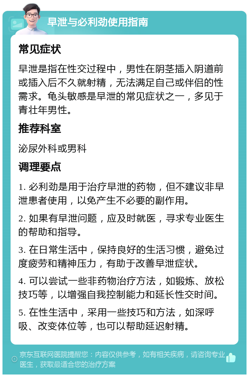 早泄与必利劲使用指南 常见症状 早泄是指在性交过程中，男性在阴茎插入阴道前或插入后不久就射精，无法满足自己或伴侣的性需求。龟头敏感是早泄的常见症状之一，多见于青壮年男性。 推荐科室 泌尿外科或男科 调理要点 1. 必利劲是用于治疗早泄的药物，但不建议非早泄患者使用，以免产生不必要的副作用。 2. 如果有早泄问题，应及时就医，寻求专业医生的帮助和指导。 3. 在日常生活中，保持良好的生活习惯，避免过度疲劳和精神压力，有助于改善早泄症状。 4. 可以尝试一些非药物治疗方法，如锻炼、放松技巧等，以增强自我控制能力和延长性交时间。 5. 在性生活中，采用一些技巧和方法，如深呼吸、改变体位等，也可以帮助延迟射精。