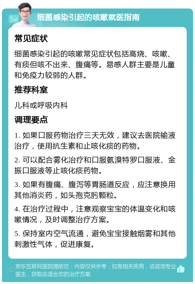 细菌感染引起的咳嗽就医指南 常见症状 细菌感染引起的咳嗽常见症状包括高烧、咳嗽、有痰但咳不出来、腹痛等。易感人群主要是儿童和免疫力较弱的人群。 推荐科室 儿科或呼吸内科 调理要点 1. 如果口服药物治疗三天无效，建议去医院输液治疗，使用抗生素和止咳化痰的药物。 2. 可以配合雾化治疗和口服氨溴特罗口服液、金振口服液等止咳化痰药物。 3. 如果有腹痛、腹泻等胃肠道反应，应注意换用其他消炎药，如头孢克肟颗粒。 4. 在治疗过程中，注意观察宝宝的体温变化和咳嗽情况，及时调整治疗方案。 5. 保持室内空气流通，避免宝宝接触烟雾和其他刺激性气体，促进康复。