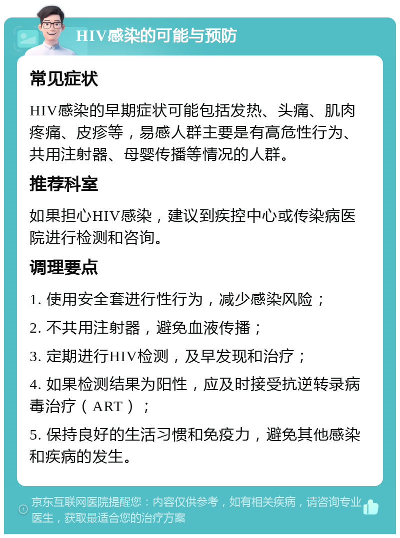 HIV感染的可能与预防 常见症状 HIV感染的早期症状可能包括发热、头痛、肌肉疼痛、皮疹等，易感人群主要是有高危性行为、共用注射器、母婴传播等情况的人群。 推荐科室 如果担心HIV感染，建议到疾控中心或传染病医院进行检测和咨询。 调理要点 1. 使用安全套进行性行为，减少感染风险； 2. 不共用注射器，避免血液传播； 3. 定期进行HIV检测，及早发现和治疗； 4. 如果检测结果为阳性，应及时接受抗逆转录病毒治疗（ART）； 5. 保持良好的生活习惯和免疫力，避免其他感染和疾病的发生。