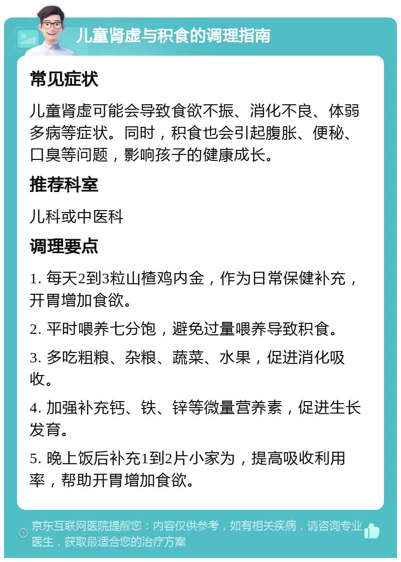 儿童肾虚与积食的调理指南 常见症状 儿童肾虚可能会导致食欲不振、消化不良、体弱多病等症状。同时，积食也会引起腹胀、便秘、口臭等问题，影响孩子的健康成长。 推荐科室 儿科或中医科 调理要点 1. 每天2到3粒山楂鸡内金，作为日常保健补充，开胃增加食欲。 2. 平时喂养七分饱，避免过量喂养导致积食。 3. 多吃粗粮、杂粮、蔬菜、水果，促进消化吸收。 4. 加强补充钙、铁、锌等微量营养素，促进生长发育。 5. 晚上饭后补充1到2片小家为，提高吸收利用率，帮助开胃增加食欲。