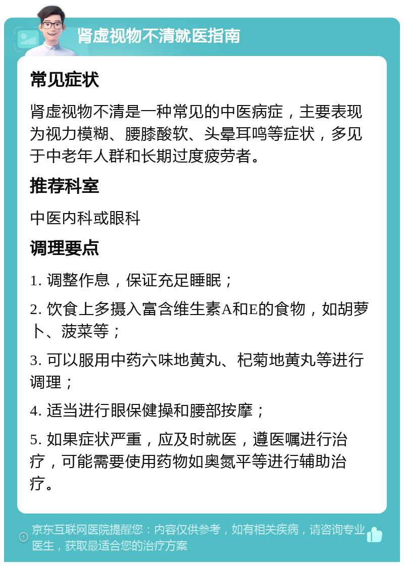 肾虚视物不清就医指南 常见症状 肾虚视物不清是一种常见的中医病症，主要表现为视力模糊、腰膝酸软、头晕耳鸣等症状，多见于中老年人群和长期过度疲劳者。 推荐科室 中医内科或眼科 调理要点 1. 调整作息，保证充足睡眠； 2. 饮食上多摄入富含维生素A和E的食物，如胡萝卜、菠菜等； 3. 可以服用中药六味地黄丸、杞菊地黄丸等进行调理； 4. 适当进行眼保健操和腰部按摩； 5. 如果症状严重，应及时就医，遵医嘱进行治疗，可能需要使用药物如奥氮平等进行辅助治疗。