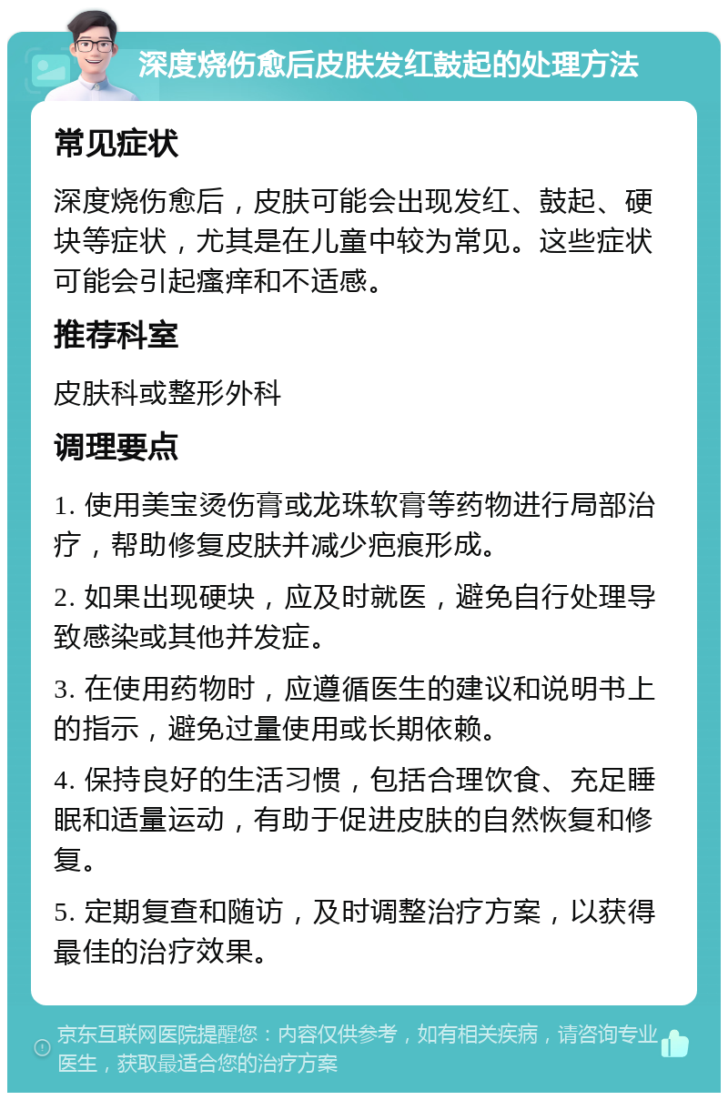 深度烧伤愈后皮肤发红鼓起的处理方法 常见症状 深度烧伤愈后，皮肤可能会出现发红、鼓起、硬块等症状，尤其是在儿童中较为常见。这些症状可能会引起瘙痒和不适感。 推荐科室 皮肤科或整形外科 调理要点 1. 使用美宝烫伤膏或龙珠软膏等药物进行局部治疗，帮助修复皮肤并减少疤痕形成。 2. 如果出现硬块，应及时就医，避免自行处理导致感染或其他并发症。 3. 在使用药物时，应遵循医生的建议和说明书上的指示，避免过量使用或长期依赖。 4. 保持良好的生活习惯，包括合理饮食、充足睡眠和适量运动，有助于促进皮肤的自然恢复和修复。 5. 定期复查和随访，及时调整治疗方案，以获得最佳的治疗效果。