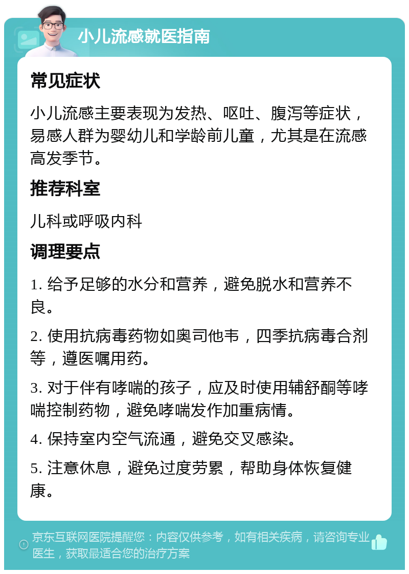 小儿流感就医指南 常见症状 小儿流感主要表现为发热、呕吐、腹泻等症状，易感人群为婴幼儿和学龄前儿童，尤其是在流感高发季节。 推荐科室 儿科或呼吸内科 调理要点 1. 给予足够的水分和营养，避免脱水和营养不良。 2. 使用抗病毒药物如奥司他韦，四季抗病毒合剂等，遵医嘱用药。 3. 对于伴有哮喘的孩子，应及时使用辅舒酮等哮喘控制药物，避免哮喘发作加重病情。 4. 保持室内空气流通，避免交叉感染。 5. 注意休息，避免过度劳累，帮助身体恢复健康。