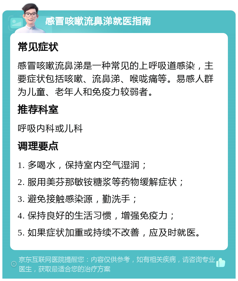 感冒咳嗽流鼻涕就医指南 常见症状 感冒咳嗽流鼻涕是一种常见的上呼吸道感染，主要症状包括咳嗽、流鼻涕、喉咙痛等。易感人群为儿童、老年人和免疫力较弱者。 推荐科室 呼吸内科或儿科 调理要点 1. 多喝水，保持室内空气湿润； 2. 服用美芬那敏铵糖浆等药物缓解症状； 3. 避免接触感染源，勤洗手； 4. 保持良好的生活习惯，增强免疫力； 5. 如果症状加重或持续不改善，应及时就医。