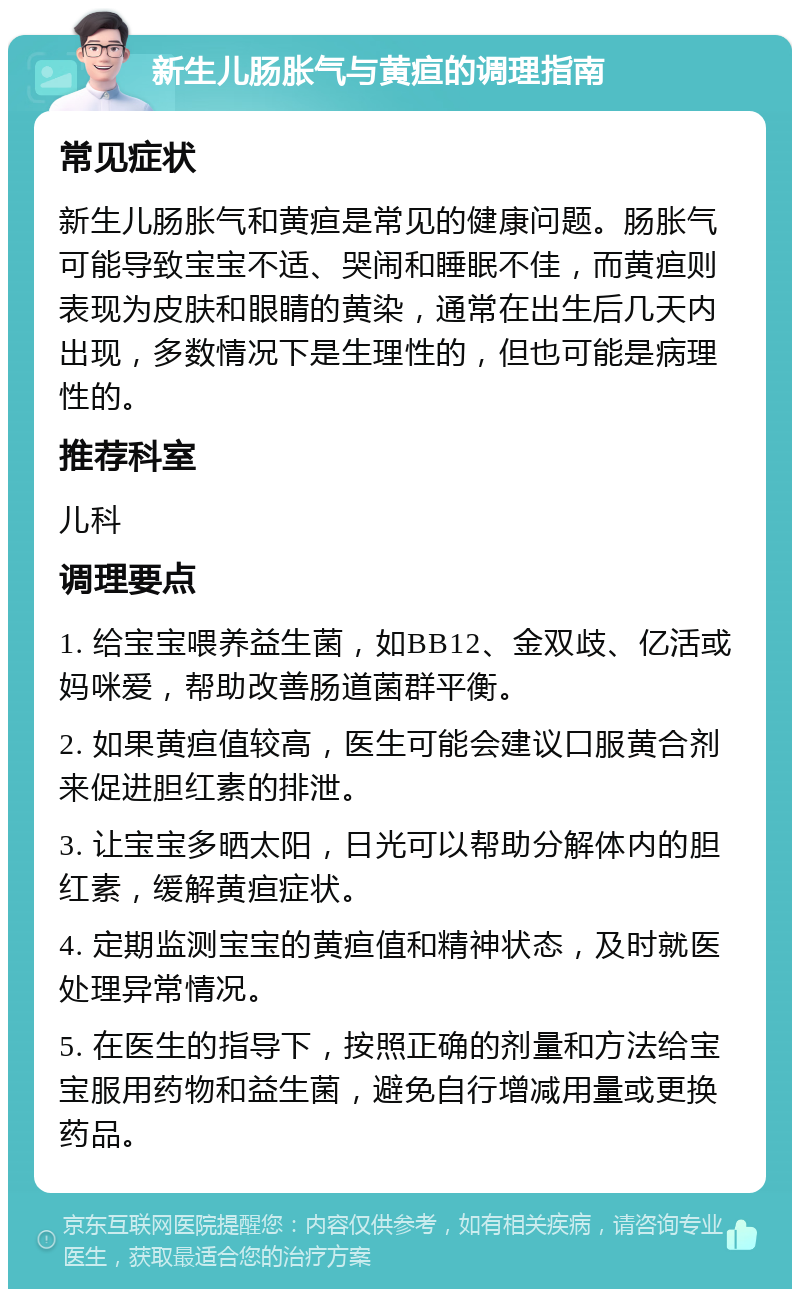 新生儿肠胀气与黄疸的调理指南 常见症状 新生儿肠胀气和黄疸是常见的健康问题。肠胀气可能导致宝宝不适、哭闹和睡眠不佳，而黄疸则表现为皮肤和眼睛的黄染，通常在出生后几天内出现，多数情况下是生理性的，但也可能是病理性的。 推荐科室 儿科 调理要点 1. 给宝宝喂养益生菌，如BB12、金双歧、亿活或妈咪爱，帮助改善肠道菌群平衡。 2. 如果黄疸值较高，医生可能会建议口服黄合剂来促进胆红素的排泄。 3. 让宝宝多晒太阳，日光可以帮助分解体内的胆红素，缓解黄疸症状。 4. 定期监测宝宝的黄疸值和精神状态，及时就医处理异常情况。 5. 在医生的指导下，按照正确的剂量和方法给宝宝服用药物和益生菌，避免自行增减用量或更换药品。