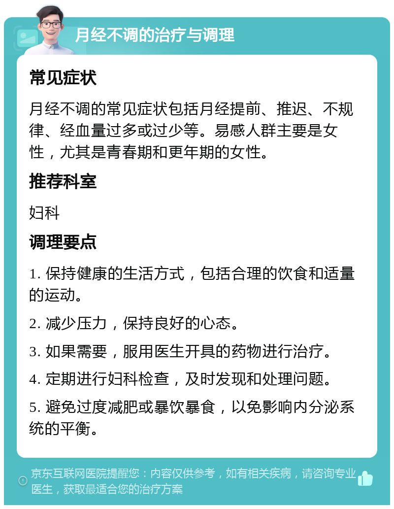 月经不调的治疗与调理 常见症状 月经不调的常见症状包括月经提前、推迟、不规律、经血量过多或过少等。易感人群主要是女性，尤其是青春期和更年期的女性。 推荐科室 妇科 调理要点 1. 保持健康的生活方式，包括合理的饮食和适量的运动。 2. 减少压力，保持良好的心态。 3. 如果需要，服用医生开具的药物进行治疗。 4. 定期进行妇科检查，及时发现和处理问题。 5. 避免过度减肥或暴饮暴食，以免影响内分泌系统的平衡。