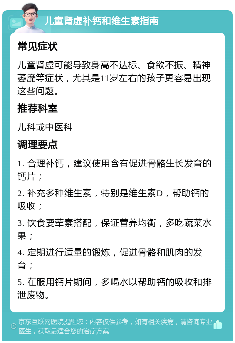 儿童肾虚补钙和维生素指南 常见症状 儿童肾虚可能导致身高不达标、食欲不振、精神萎靡等症状，尤其是11岁左右的孩子更容易出现这些问题。 推荐科室 儿科或中医科 调理要点 1. 合理补钙，建议使用含有促进骨骼生长发育的钙片； 2. 补充多种维生素，特别是维生素D，帮助钙的吸收； 3. 饮食要荤素搭配，保证营养均衡，多吃蔬菜水果； 4. 定期进行适量的锻炼，促进骨骼和肌肉的发育； 5. 在服用钙片期间，多喝水以帮助钙的吸收和排泄废物。