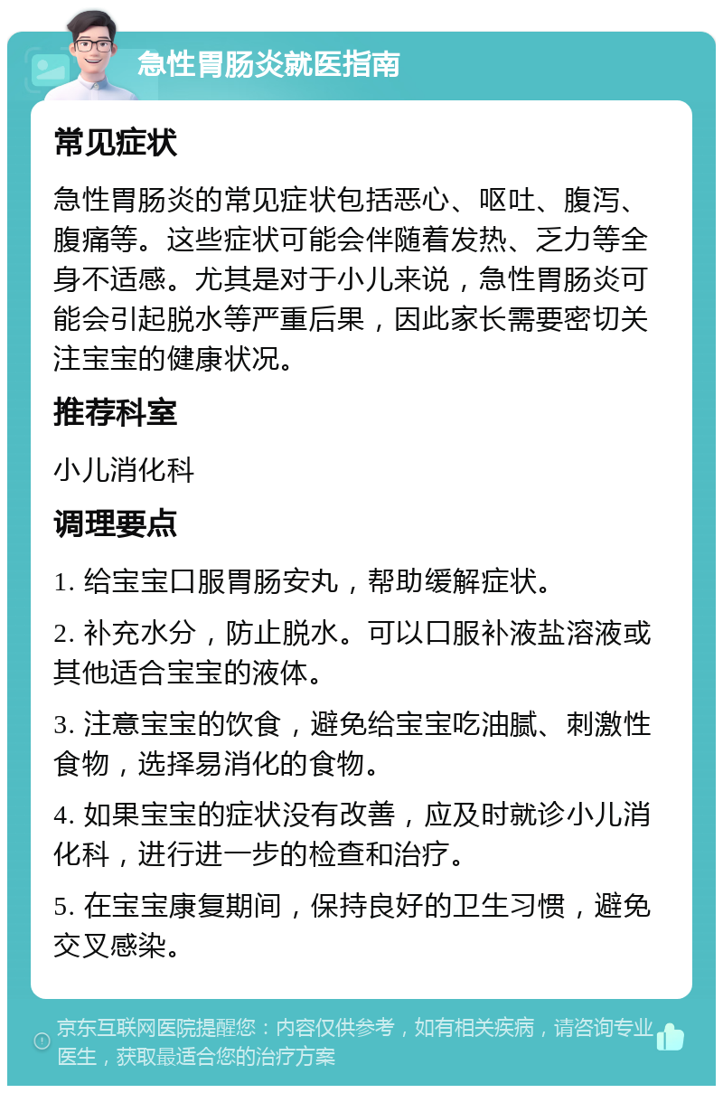 急性胃肠炎就医指南 常见症状 急性胃肠炎的常见症状包括恶心、呕吐、腹泻、腹痛等。这些症状可能会伴随着发热、乏力等全身不适感。尤其是对于小儿来说，急性胃肠炎可能会引起脱水等严重后果，因此家长需要密切关注宝宝的健康状况。 推荐科室 小儿消化科 调理要点 1. 给宝宝口服胃肠安丸，帮助缓解症状。 2. 补充水分，防止脱水。可以口服补液盐溶液或其他适合宝宝的液体。 3. 注意宝宝的饮食，避免给宝宝吃油腻、刺激性食物，选择易消化的食物。 4. 如果宝宝的症状没有改善，应及时就诊小儿消化科，进行进一步的检查和治疗。 5. 在宝宝康复期间，保持良好的卫生习惯，避免交叉感染。