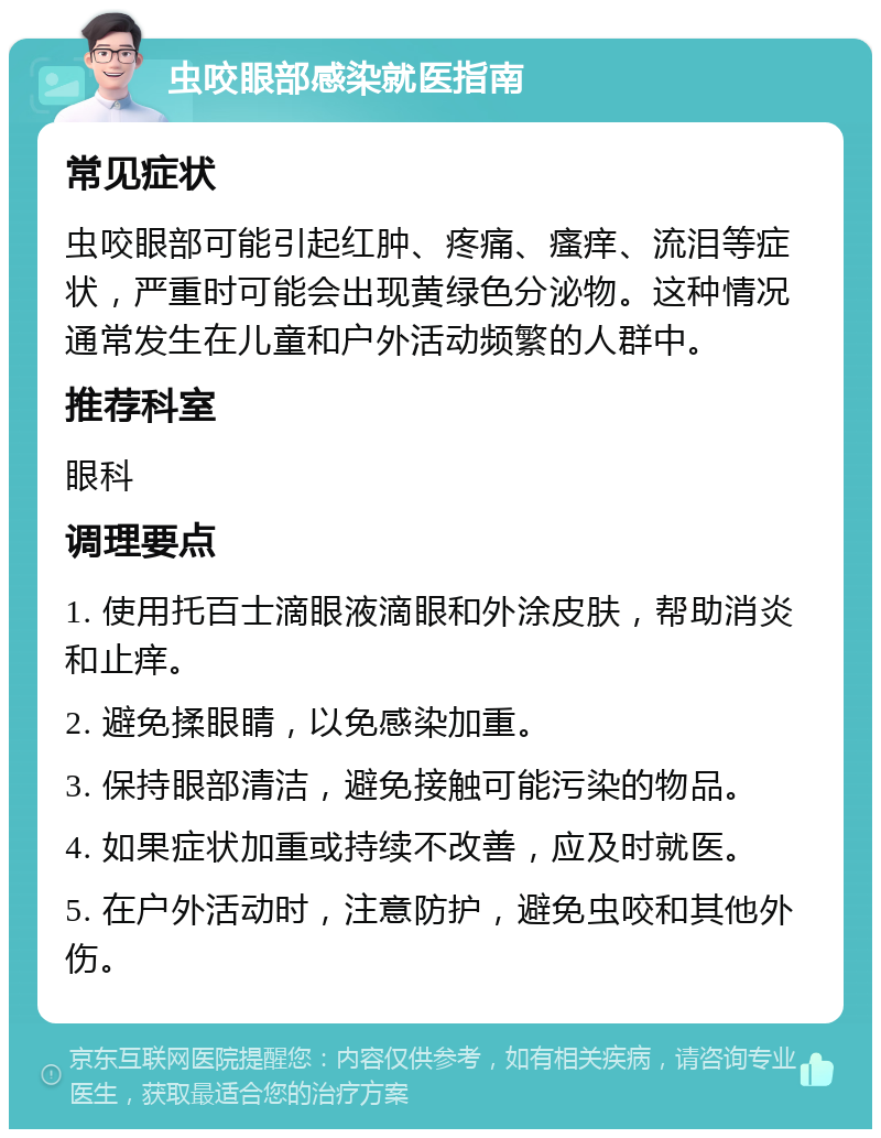 虫咬眼部感染就医指南 常见症状 虫咬眼部可能引起红肿、疼痛、瘙痒、流泪等症状，严重时可能会出现黄绿色分泌物。这种情况通常发生在儿童和户外活动频繁的人群中。 推荐科室 眼科 调理要点 1. 使用托百士滴眼液滴眼和外涂皮肤，帮助消炎和止痒。 2. 避免揉眼睛，以免感染加重。 3. 保持眼部清洁，避免接触可能污染的物品。 4. 如果症状加重或持续不改善，应及时就医。 5. 在户外活动时，注意防护，避免虫咬和其他外伤。