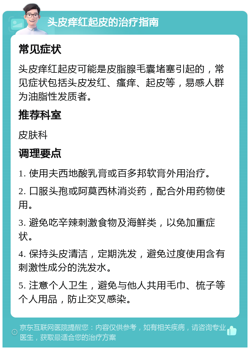 头皮痒红起皮的治疗指南 常见症状 头皮痒红起皮可能是皮脂腺毛囊堵塞引起的，常见症状包括头皮发红、瘙痒、起皮等，易感人群为油脂性发质者。 推荐科室 皮肤科 调理要点 1. 使用夫西地酸乳膏或百多邦软膏外用治疗。 2. 口服头孢或阿莫西林消炎药，配合外用药物使用。 3. 避免吃辛辣刺激食物及海鲜类，以免加重症状。 4. 保持头皮清洁，定期洗发，避免过度使用含有刺激性成分的洗发水。 5. 注意个人卫生，避免与他人共用毛巾、梳子等个人用品，防止交叉感染。