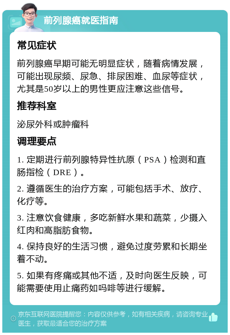 前列腺癌就医指南 常见症状 前列腺癌早期可能无明显症状，随着病情发展，可能出现尿频、尿急、排尿困难、血尿等症状，尤其是50岁以上的男性更应注意这些信号。 推荐科室 泌尿外科或肿瘤科 调理要点 1. 定期进行前列腺特异性抗原（PSA）检测和直肠指检（DRE）。 2. 遵循医生的治疗方案，可能包括手术、放疗、化疗等。 3. 注意饮食健康，多吃新鲜水果和蔬菜，少摄入红肉和高脂肪食物。 4. 保持良好的生活习惯，避免过度劳累和长期坐着不动。 5. 如果有疼痛或其他不适，及时向医生反映，可能需要使用止痛药如吗啡等进行缓解。