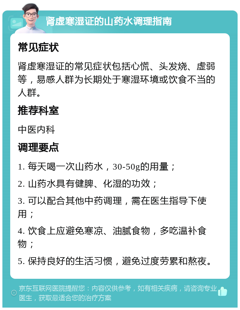 肾虚寒湿证的山药水调理指南 常见症状 肾虚寒湿证的常见症状包括心慌、头发烧、虚弱等，易感人群为长期处于寒湿环境或饮食不当的人群。 推荐科室 中医内科 调理要点 1. 每天喝一次山药水，30-50g的用量； 2. 山药水具有健脾、化湿的功效； 3. 可以配合其他中药调理，需在医生指导下使用； 4. 饮食上应避免寒凉、油腻食物，多吃温补食物； 5. 保持良好的生活习惯，避免过度劳累和熬夜。