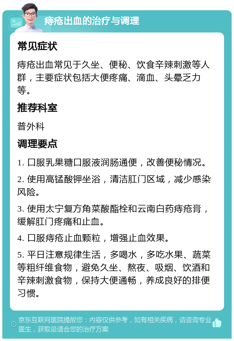 痔疮出血的治疗与调理 常见症状 痔疮出血常见于久坐、便秘、饮食辛辣刺激等人群，主要症状包括大便疼痛、滴血、头晕乏力等。 推荐科室 普外科 调理要点 1. 口服乳果糖口服液润肠通便，改善便秘情况。 2. 使用高锰酸钾坐浴，清洁肛门区域，减少感染风险。 3. 使用太宁复方角菜酸酯栓和云南白药痔疮膏，缓解肛门疼痛和止血。 4. 口服痔疮止血颗粒，增强止血效果。 5. 平日注意规律生活，多喝水，多吃水果、蔬菜等粗纤维食物，避免久坐、熬夜、吸烟、饮酒和辛辣刺激食物，保持大便通畅，养成良好的排便习惯。