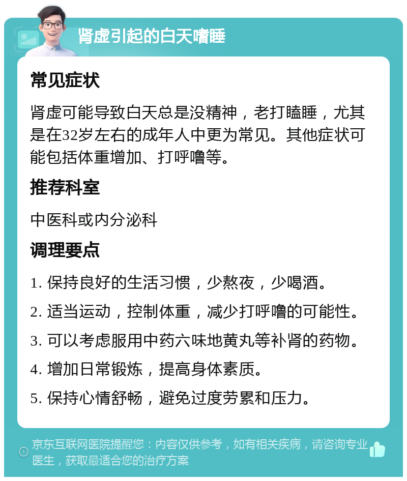 肾虚引起的白天嗜睡 常见症状 肾虚可能导致白天总是没精神，老打瞌睡，尤其是在32岁左右的成年人中更为常见。其他症状可能包括体重增加、打呼噜等。 推荐科室 中医科或内分泌科 调理要点 1. 保持良好的生活习惯，少熬夜，少喝酒。 2. 适当运动，控制体重，减少打呼噜的可能性。 3. 可以考虑服用中药六味地黄丸等补肾的药物。 4. 增加日常锻炼，提高身体素质。 5. 保持心情舒畅，避免过度劳累和压力。