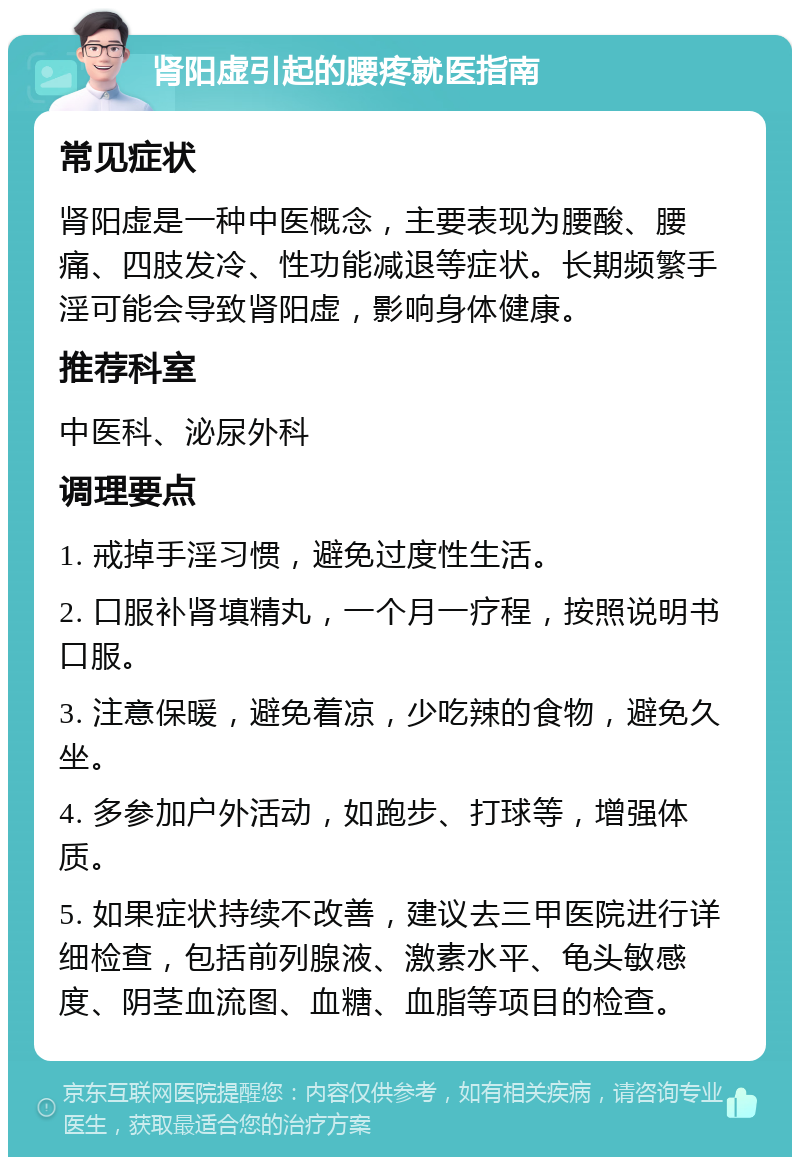 肾阳虚引起的腰疼就医指南 常见症状 肾阳虚是一种中医概念，主要表现为腰酸、腰痛、四肢发冷、性功能减退等症状。长期频繁手淫可能会导致肾阳虚，影响身体健康。 推荐科室 中医科、泌尿外科 调理要点 1. 戒掉手淫习惯，避免过度性生活。 2. 口服补肾填精丸，一个月一疗程，按照说明书口服。 3. 注意保暖，避免着凉，少吃辣的食物，避免久坐。 4. 多参加户外活动，如跑步、打球等，增强体质。 5. 如果症状持续不改善，建议去三甲医院进行详细检查，包括前列腺液、激素水平、龟头敏感度、阴茎血流图、血糖、血脂等项目的检查。