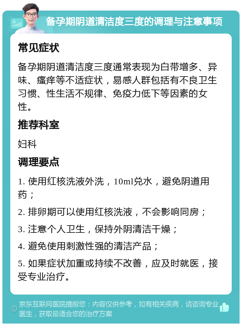 备孕期阴道清洁度三度的调理与注意事项 常见症状 备孕期阴道清洁度三度通常表现为白带增多、异味、瘙痒等不适症状，易感人群包括有不良卫生习惯、性生活不规律、免疫力低下等因素的女性。 推荐科室 妇科 调理要点 1. 使用红核洗液外洗，10ml兑水，避免阴道用药； 2. 排卵期可以使用红核洗液，不会影响同房； 3. 注意个人卫生，保持外阴清洁干燥； 4. 避免使用刺激性强的清洁产品； 5. 如果症状加重或持续不改善，应及时就医，接受专业治疗。