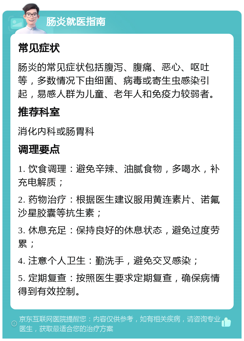 肠炎就医指南 常见症状 肠炎的常见症状包括腹泻、腹痛、恶心、呕吐等，多数情况下由细菌、病毒或寄生虫感染引起，易感人群为儿童、老年人和免疫力较弱者。 推荐科室 消化内科或肠胃科 调理要点 1. 饮食调理：避免辛辣、油腻食物，多喝水，补充电解质； 2. 药物治疗：根据医生建议服用黄连素片、诺氟沙星胶囊等抗生素； 3. 休息充足：保持良好的休息状态，避免过度劳累； 4. 注意个人卫生：勤洗手，避免交叉感染； 5. 定期复查：按照医生要求定期复查，确保病情得到有效控制。