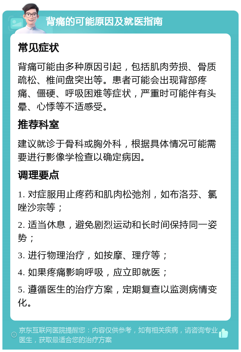 背痛的可能原因及就医指南 常见症状 背痛可能由多种原因引起，包括肌肉劳损、骨质疏松、椎间盘突出等。患者可能会出现背部疼痛、僵硬、呼吸困难等症状，严重时可能伴有头晕、心悸等不适感受。 推荐科室 建议就诊于骨科或胸外科，根据具体情况可能需要进行影像学检查以确定病因。 调理要点 1. 对症服用止疼药和肌肉松弛剂，如布洛芬、氯唑沙宗等； 2. 适当休息，避免剧烈运动和长时间保持同一姿势； 3. 进行物理治疗，如按摩、理疗等； 4. 如果疼痛影响呼吸，应立即就医； 5. 遵循医生的治疗方案，定期复查以监测病情变化。