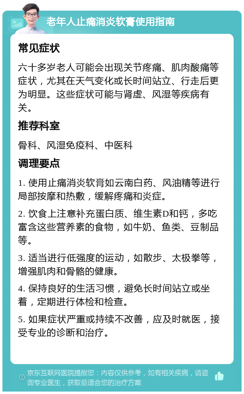 老年人止痛消炎软膏使用指南 常见症状 六十多岁老人可能会出现关节疼痛、肌肉酸痛等症状，尤其在天气变化或长时间站立、行走后更为明显。这些症状可能与肾虚、风湿等疾病有关。 推荐科室 骨科、风湿免疫科、中医科 调理要点 1. 使用止痛消炎软膏如云南白药、风油精等进行局部按摩和热敷，缓解疼痛和炎症。 2. 饮食上注意补充蛋白质、维生素D和钙，多吃富含这些营养素的食物，如牛奶、鱼类、豆制品等。 3. 适当进行低强度的运动，如散步、太极拳等，增强肌肉和骨骼的健康。 4. 保持良好的生活习惯，避免长时间站立或坐着，定期进行体检和检查。 5. 如果症状严重或持续不改善，应及时就医，接受专业的诊断和治疗。