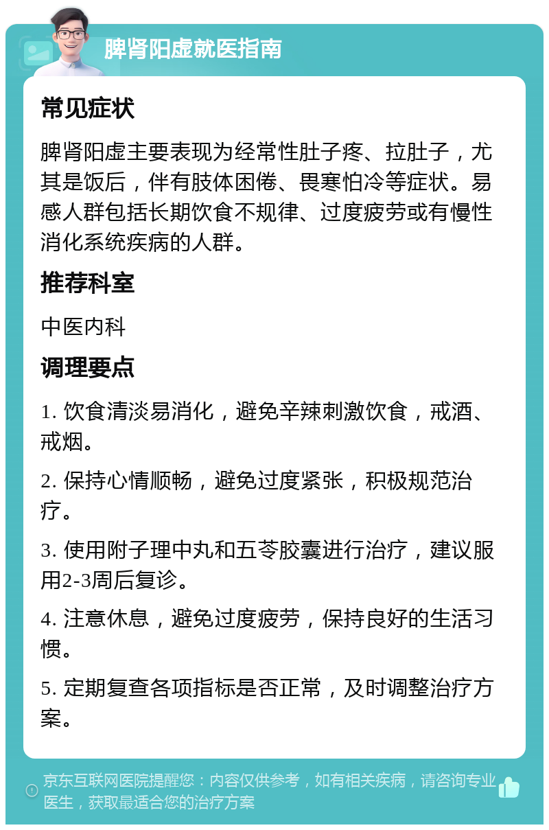 脾肾阳虚就医指南 常见症状 脾肾阳虚主要表现为经常性肚子疼、拉肚子，尤其是饭后，伴有肢体困倦、畏寒怕冷等症状。易感人群包括长期饮食不规律、过度疲劳或有慢性消化系统疾病的人群。 推荐科室 中医内科 调理要点 1. 饮食清淡易消化，避免辛辣刺激饮食，戒酒、戒烟。 2. 保持心情顺畅，避免过度紧张，积极规范治疗。 3. 使用附子理中丸和五苓胶囊进行治疗，建议服用2-3周后复诊。 4. 注意休息，避免过度疲劳，保持良好的生活习惯。 5. 定期复查各项指标是否正常，及时调整治疗方案。